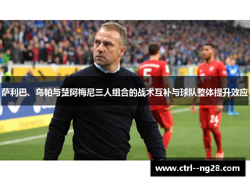 萨利巴、乌帕与楚阿梅尼三人组合的战术互补与球队整体提升效应