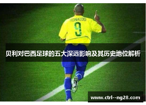 贝利对巴西足球的五大深远影响及其历史地位解析