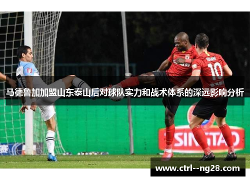 马德鲁加加盟山东泰山后对球队实力和战术体系的深远影响分析 马德鲁加加盟山东泰山后对球队实力和战术体系的深远影响分析