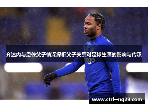 齐达内与恩佐父子情深探析父子关系对足球生涯的影响与传承