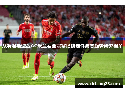 从努涅斯迎战AC米兰看亚冠赛场稳定性演变趋势研究视角 从努涅斯迎战AC米兰看亚冠赛场稳定性演变趋势研究视角