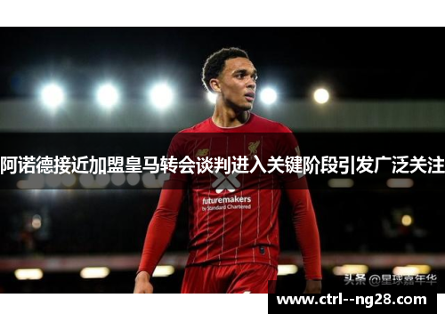 阿诺德接近加盟皇马转会谈判进入关键阶段引发广泛关注