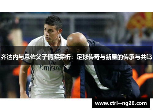 齐达内与恩佐父子情深探析：足球传奇与新星的传承与共鸣