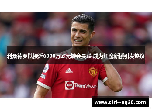 利桑德罗以接近6000万欧元转会曼联 成为红魔新援引发热议