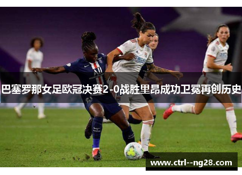 巴塞罗那女足欧冠决赛2-0战胜里昂成功卫冕再创历史