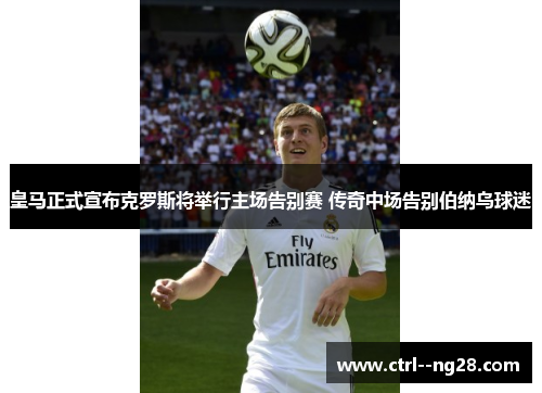 皇马正式宣布克罗斯将举行主场告别赛 传奇中场告别伯纳乌球迷