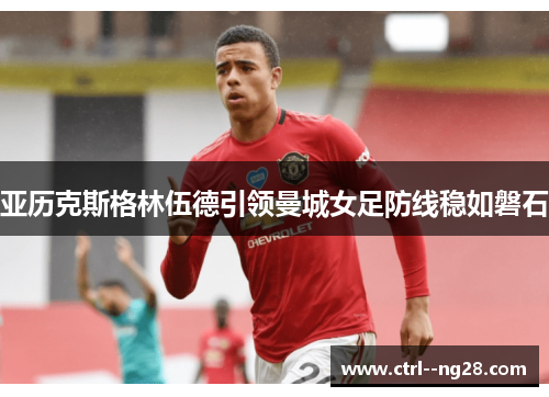 亚历克斯格林伍德引领曼城女足防线稳如磐石 亚历克斯格林伍德引领曼城女足防线稳如磐石