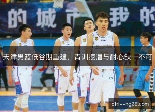 天津男篮低谷期重建，青训挖潜与耐心缺一不可
