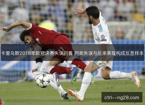 卡里乌斯2018年欧冠决赛失误回看 同类失误与后来表现构成反思样本